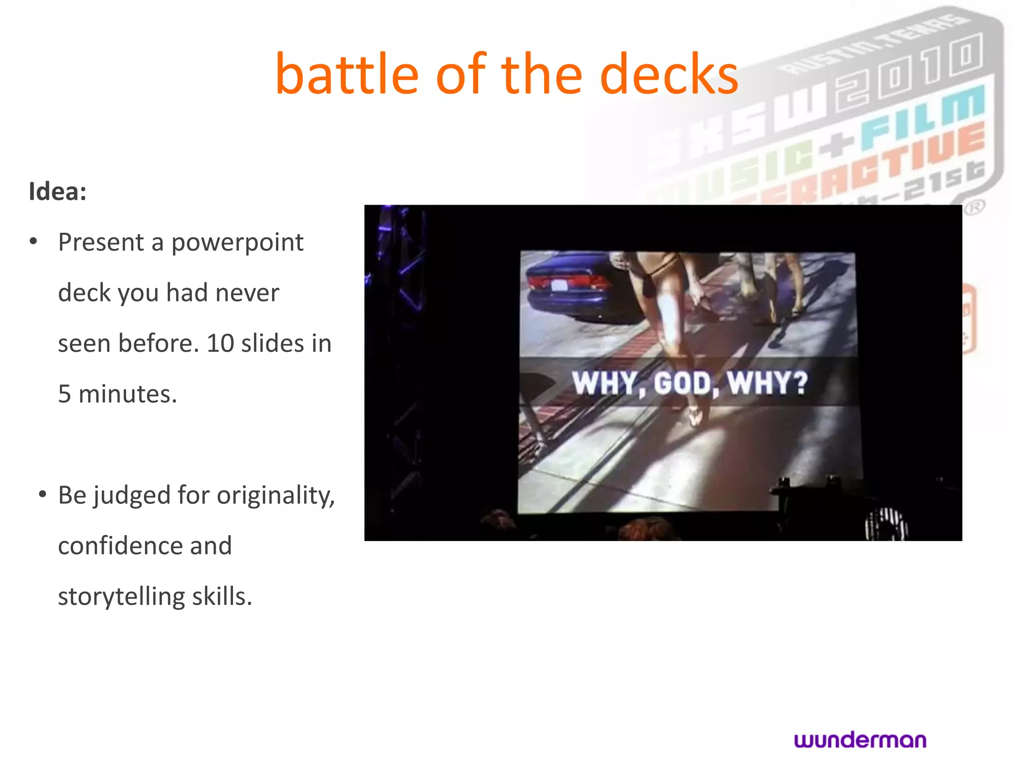 battle of the decks
Idea:
• Present a powerpoint
  deck you had never
  seen before. 10 slides in
  5 minutes.


• Be judged for originality,
  confidence and
  storytelling skills.
 