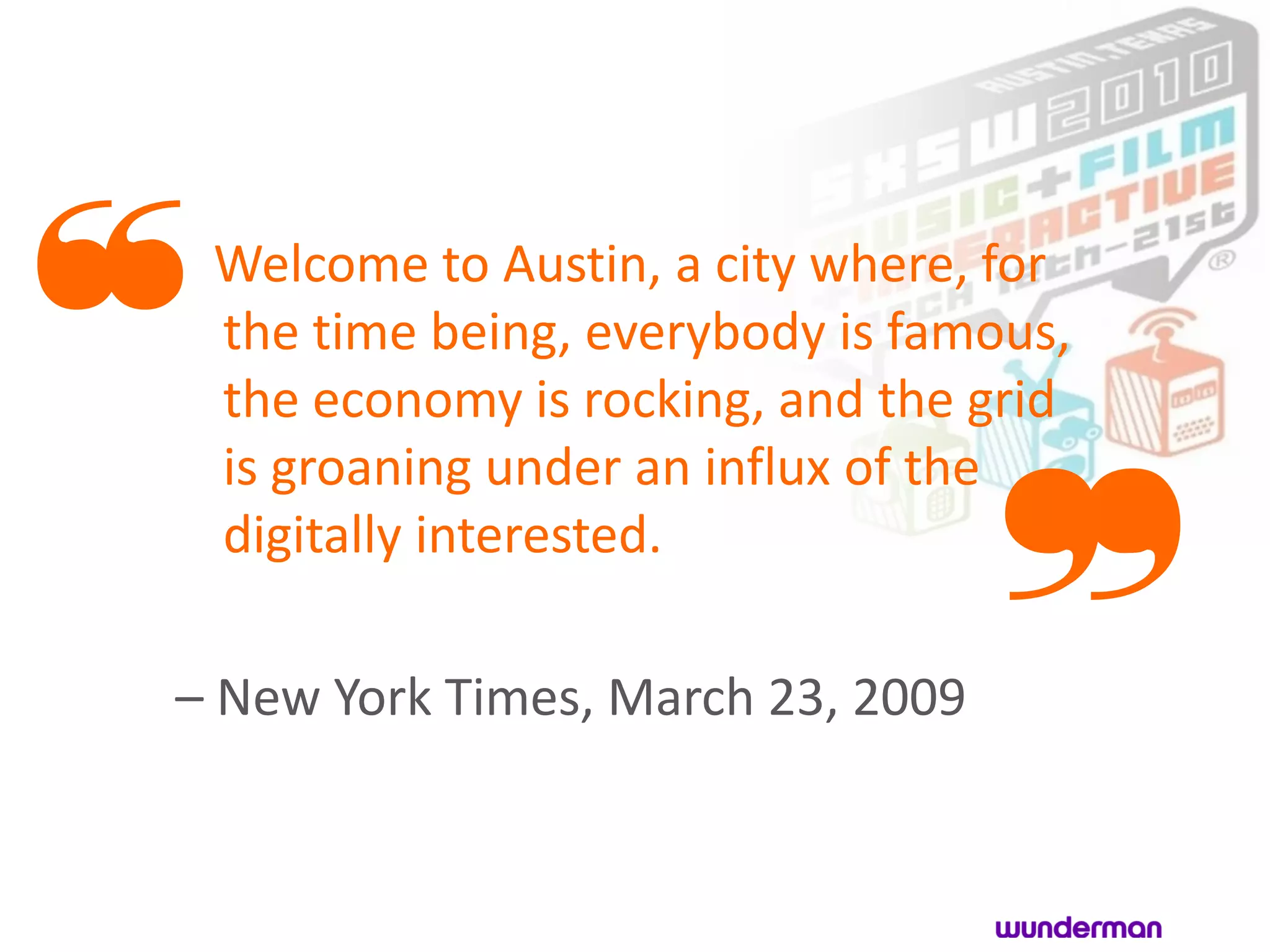 ❝Welcome to Austin, a city where, for
 the time being, everybody is famous,
 the economy is rocking, and the grid


                               ❞
 is groaning under an influx of the
 digitally interested.

– New York Times, March 23, 2009
 