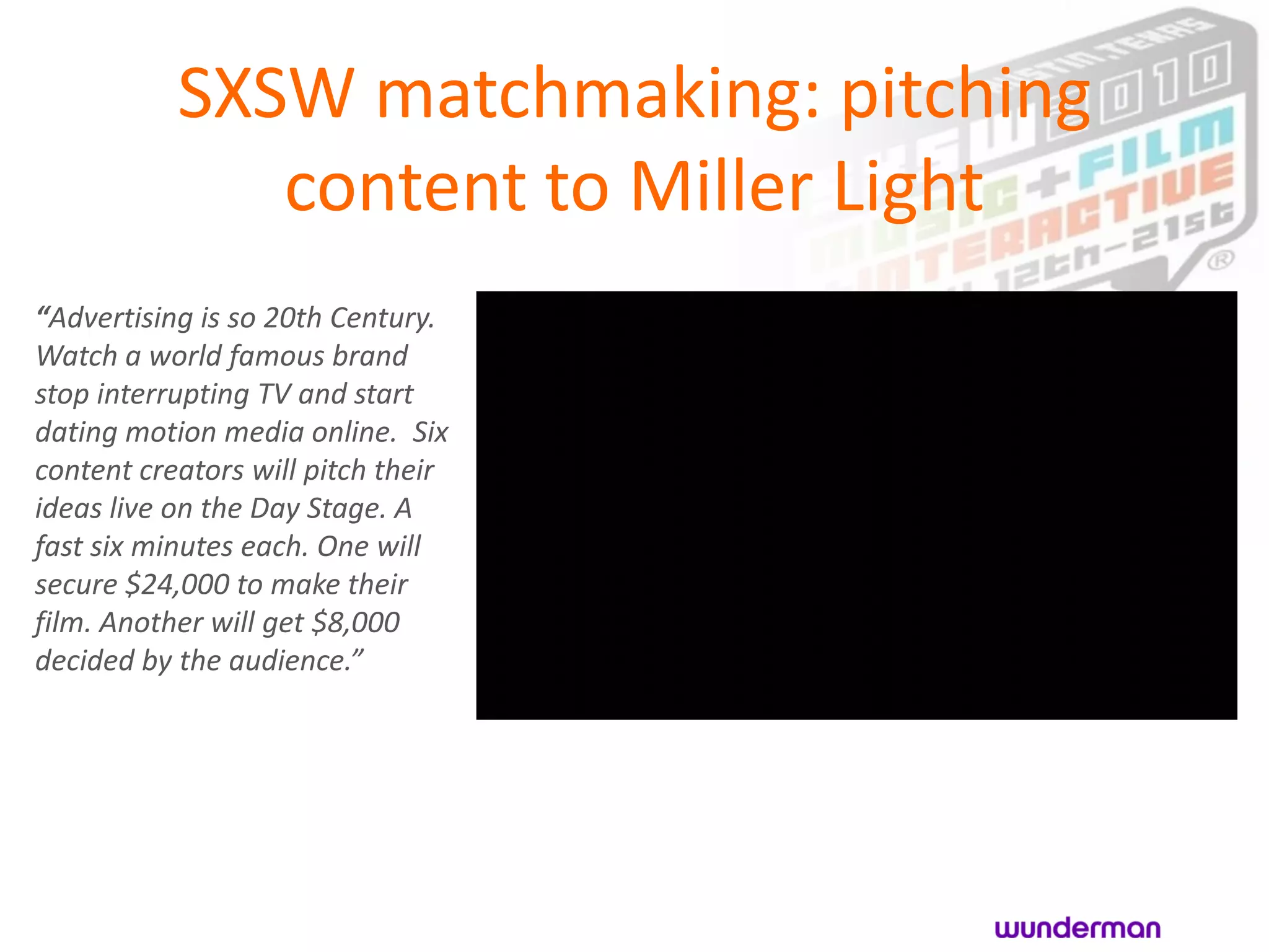 SXSW matchmaking: pitching
              content to Miller Light
“Advertising is so 20th Century.
Watch a world famous brand
stop interrupting TV and start
dating motion media online. Six
content creators will pitch their
ideas live on the Day Stage. A
fast six minutes each. One will
secure $24,000 to make their
film. Another will get $8,000
decided by the audience.”
 