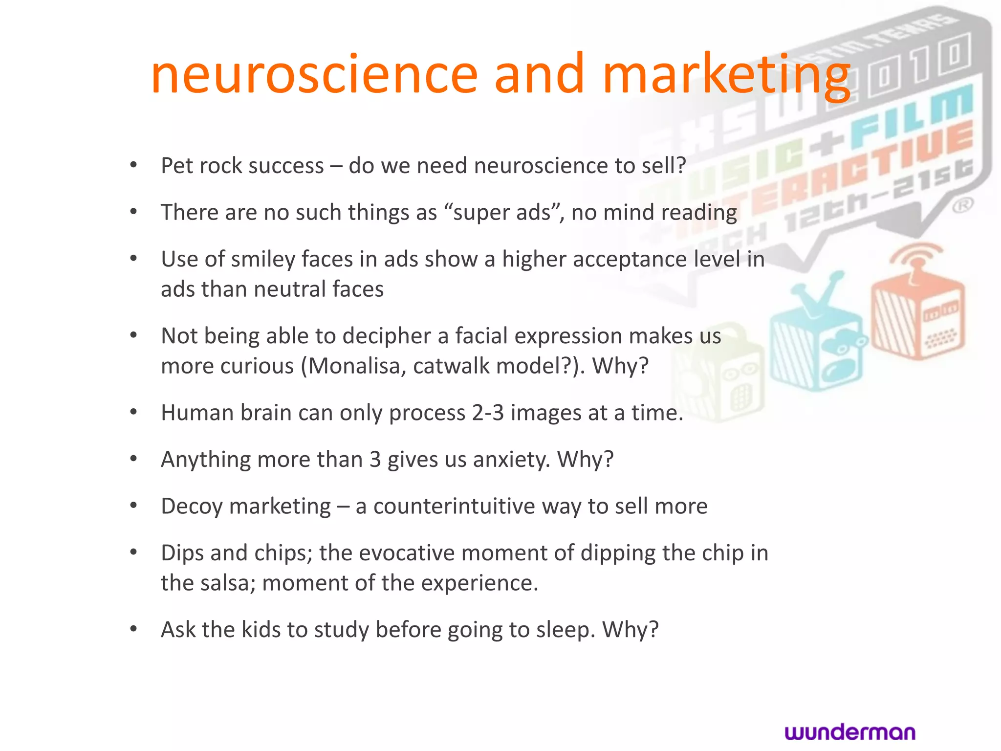 neuroscience and marketing
• Pet rock success – do we need neuroscience to sell?
• There are no such things as “super ads”, no mind reading
• Use of smiley faces in ads show a higher acceptance level in
  ads than neutral faces
• Not being able to decipher a facial expression makes us
  more curious (Monalisa, catwalk model?). Why?
• Human brain can only process 2-3 images at a time.
• Anything more than 3 gives us anxiety. Why?
• Decoy marketing – a counterintuitive way to sell more
• Dips and chips; the evocative moment of dipping the chip in
  the salsa; moment of the experience.
• Ask the kids to study before going to sleep. Why?
 