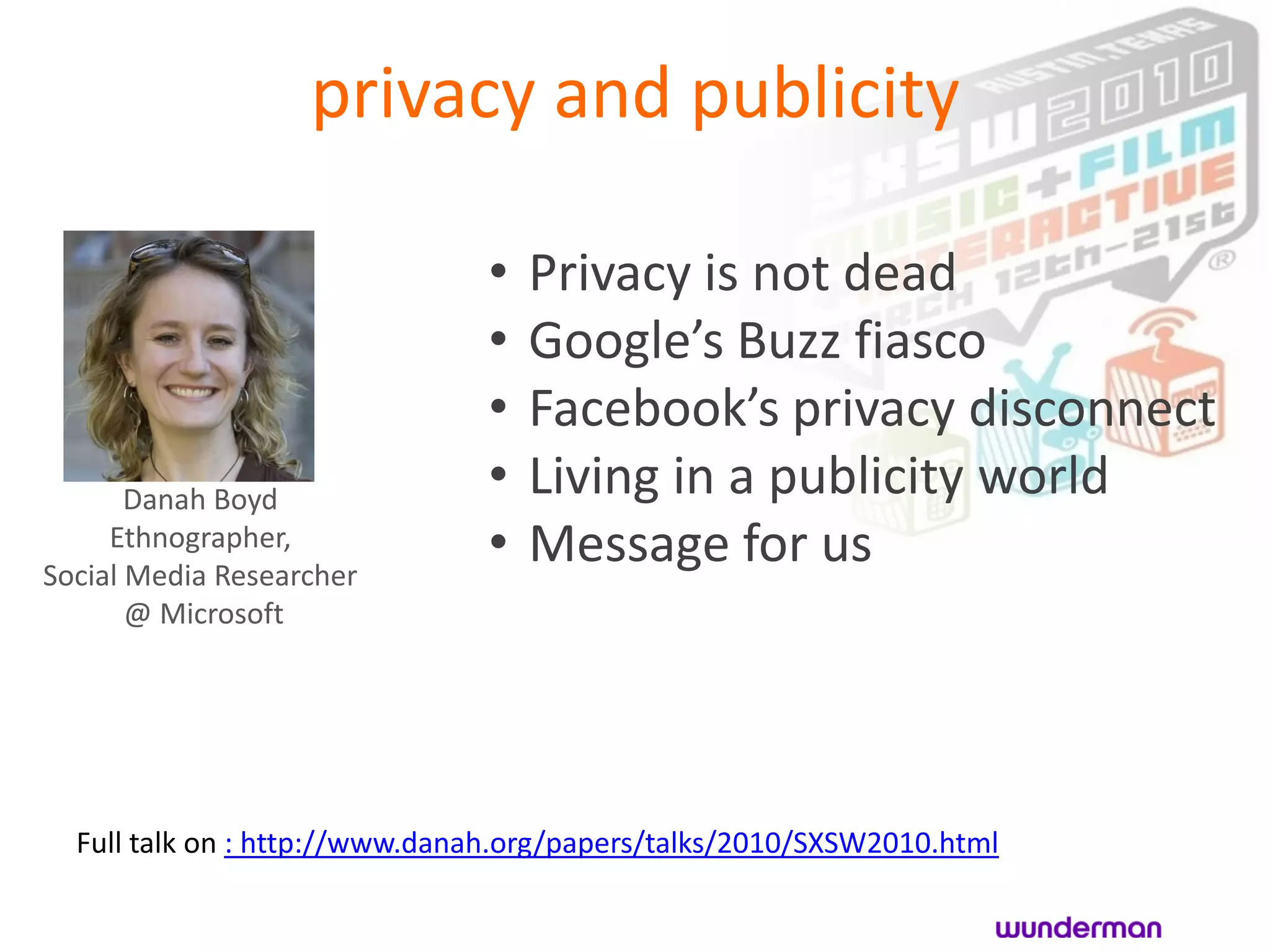 privacy and publicity

                               •   Privacy is not dead
                               •   Google’s Buzz fiasco
                               •   Facebook’s privacy disconnect
       Danah Boyd
                               •   Living in a publicity world
     Ethnographer,
Social Media Researcher
                               •   Message for us
       @ Microsoft




  Full talk on : http://www.danah.org/papers/talks/2010/SXSW2010.html
 