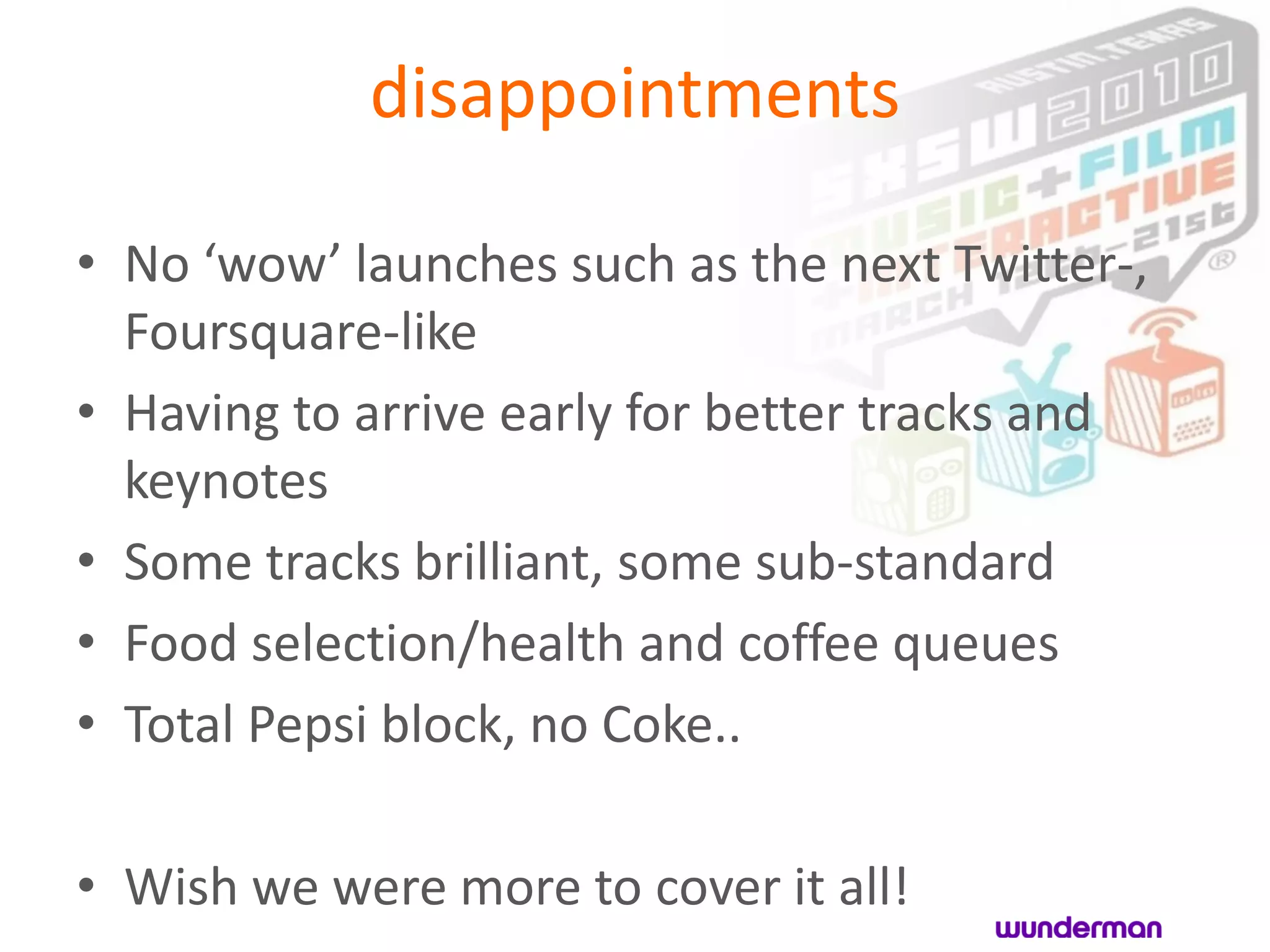 disappointments

• No ‘wow’ launches such as the next Twitter-,
  Foursquare-like
• Having to arrive early for better tracks and
  keynotes
• Some tracks brilliant, some sub-standard
• Food selection/health and coffee queues
• Total Pepsi block, no Coke..

• Wish we were more to cover it all!
 