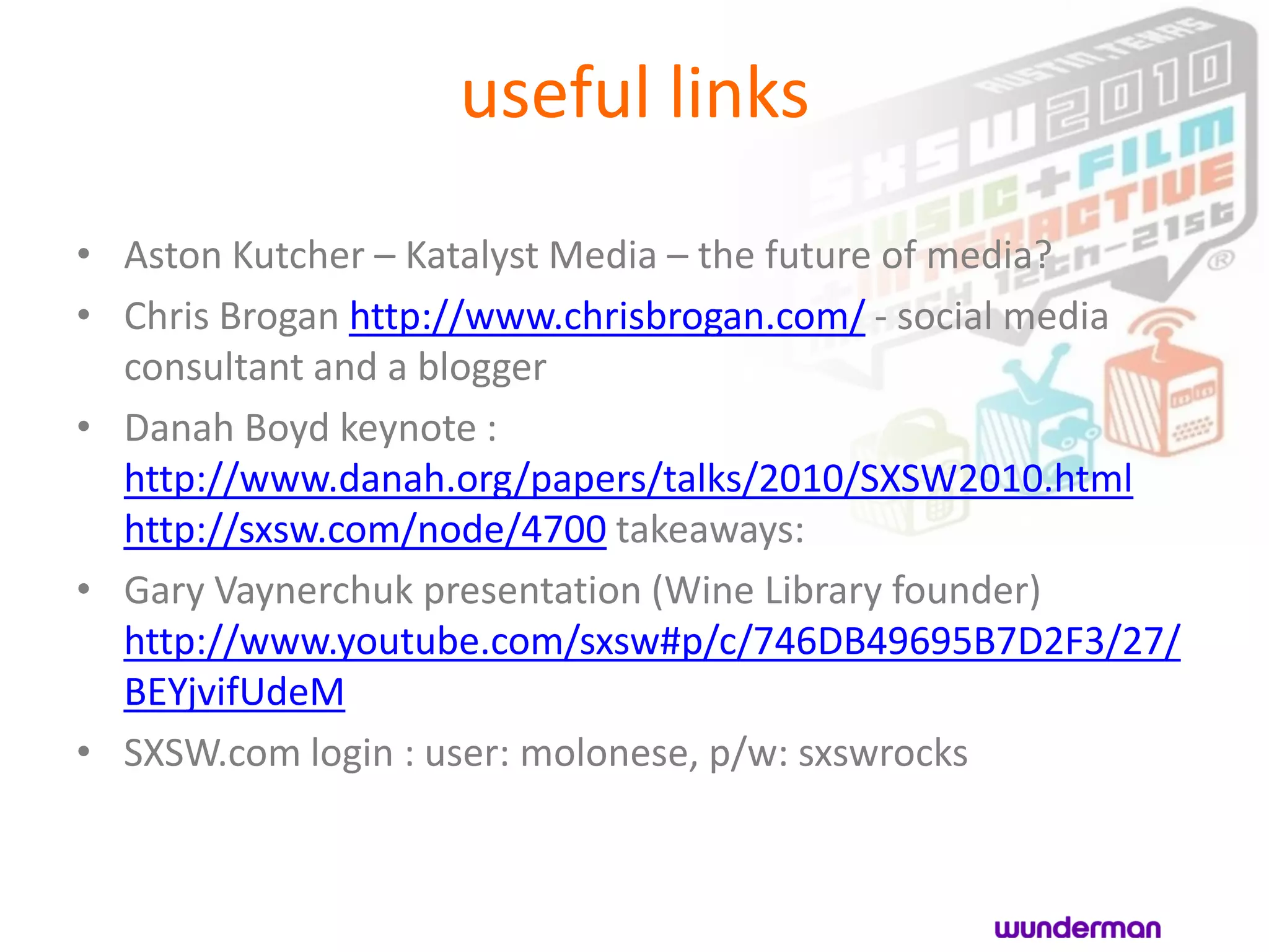 useful links
• Aston Kutcher – Katalyst Media – the future of media?
• Chris Brogan http://www.chrisbrogan.com/ - social media
  consultant and a blogger
• Danah Boyd keynote :
  http://www.danah.org/papers/talks/2010/SXSW2010.html
  http://sxsw.com/node/4700 takeaways:
• Gary Vaynerchuk presentation (Wine Library founder)
  http://www.youtube.com/sxsw#p/c/746DB49695B7D2F3/27/
  BEYjvifUdeM
• SXSW.com login : user: molonese, p/w: sxswrocks
 