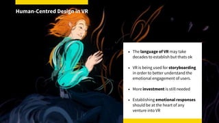 • The language of VR may take
decades to establish but thats ok
• VR is being used for storyboarding
in order to better understand the
emotional engagement of users.
• More investment is still needed
• Establishing emotional responses
should be at the heart of any
venture into VR
Human-Centred Design in VR
 