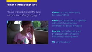 Cinema - you may feel empathy,  
but can do nothing
Game - you can approach, but perhaps  
with a goal of obtaining new
information for a quest or mission
Real Life - you feel empathy, and  
by approaching this empathy is
transformed into compassion
VR - all of the above?
“You’re walking through the park  
and you see a little girl crying…”
Human-Centred Design in VR
 