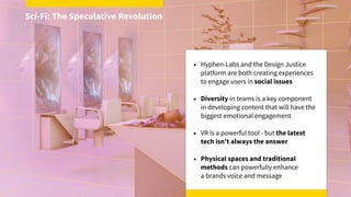 • Hyphen-Labs and the Design Justice
platform are both creating experiences
to engage users in social issues
• Diversity in teams is a key component
in developing content that will have the
biggest emotional engagement
• VR is a powerful tool - but the latest
tech isn’t always the answer
• Physical spaces and traditional
methods can powerfully enhance  
a brands voice and message
Sci-Fi: The Speculative Revolution
 