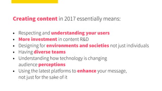 Creating content in 2017 essentially means:
• Respecting and understanding your users
• More investment in content R&D
• Designing for environments and societies not just individuals
• Having diverse teams
• Understanding how technology is changing  
audience perceptions
• Using the latest platforms to enhance your message,  
not just for the sake of it
 