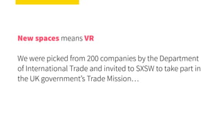 New spaces means VR
We were picked from 200 companies by the Department
of International Trade and invited to SXSW to take part in
the UK government’s Trade Mission…
 