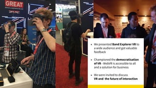 • We presented Band Explorer VR to
a wide audience and got valuable
feedback
• Championed the democratisation
of VR - WebVR is accessible to all
and a solution for business
• We were invited to discuss  
VR and the future of interaction
 