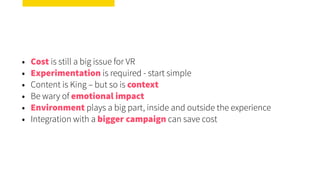 • Cost is still a big issue for VR
• Experimentation is required - start simple
• Content is King – but so is context
• Be wary of emotional impact
• Environment plays a big part, inside and outside the experience
• Integration with a bigger campaign can save cost
 