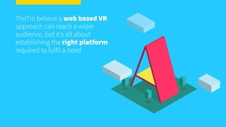 TheTin believe a web based VR
approach can reach a wider
audience, but it’s all about
establishing the right platform
required to fulfil a need
 