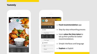 • Food recommendation app
• Step-by-step onboarding process
• Users value the time taken to  
set up their profiles for better
recommendations
• Simple interfaces and language
• Explore vs Exploit
Yummly
 