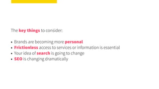 The key things to consider:
• Brands are becoming more personal
• Frictionless access to services or information is essential
• Your idea of search is going to change
• SEO is changing dramatically
 