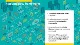 • The mining of personal data is  
a big issue
• It is becoming more essential  
to establish accountability
frameworks
• Conversations around Data
Literacy and general awareness
are needed
• University of Pennsylvania is
already using social media data  
to make medical predictions
successfully
Accountability frameworks
 