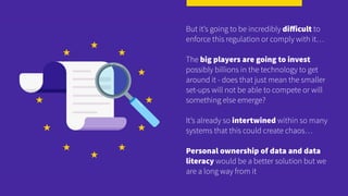 But it’s going to be incredibly diﬀicult to
enforce this regulation or comply with it…
The big players are going to invest
possibly billions in the technology to get
around it - does that just mean the smaller
set-ups will not be able to compete or will
something else emerge?
It’s already so intertwined within so many
systems that this could create chaos…
Personal ownership of data and data
literacy would be a better solution but we
are a long way from it
 