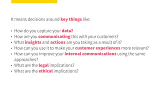 It means decisions around key things like:
• How do you capture your data?
• How are you communicating this with your customers?
• What insights and actions are you taking as a result of it?
• How can you use it to make your customer experiences more relevant?
• How can you improve your internal communications using the same
approaches?
• What are the legal implications?
• What are the ethical implications?
 
