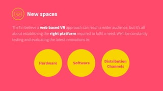SoftwareHardware
New spaces
TheTin believe a web based VR approach can reach a wider audience, but it’s all
about establishing the right platform required to fulfil a need. We’ll be constantly
testing and evaluating the latest innovations in:
Distribution 
Channels
 