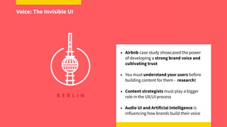 • Airbnb case study showcased the power 
of developing a strong brand voice and  
cultivating trust
• You must understand your users before 
building content for them - research!
• Content strategists must play a bigger  
role in the UX/UI process
• Audio UI and Artificial Intelligence is  
influencing how brands build their voice
Voice: The Invisible UI
 