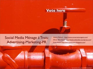 Vote here




Social Media Ménage à Trois:   Valeria Maltoni - http://www.conversationagent.com/
                               Olivier Blanchard - http://thebrandbuilder.wordpress.com/
 Advertising-Marketing-PR      Kami Huyse http://overtonecomm.blogspot.com/




                                                          http://www.ﬂickr.com/photos/selva/20600897/in/set-481268/
 