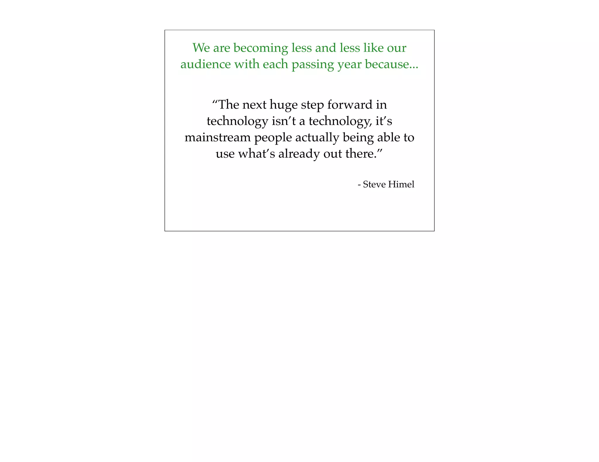 We are becoming less and less like our
audience with each passing year because...


    “The next huge step forward in
   technology isn’t a technology, it’s
mainstream people actually being able to
     use what’s already out there.”

                               - Steve Himel
 