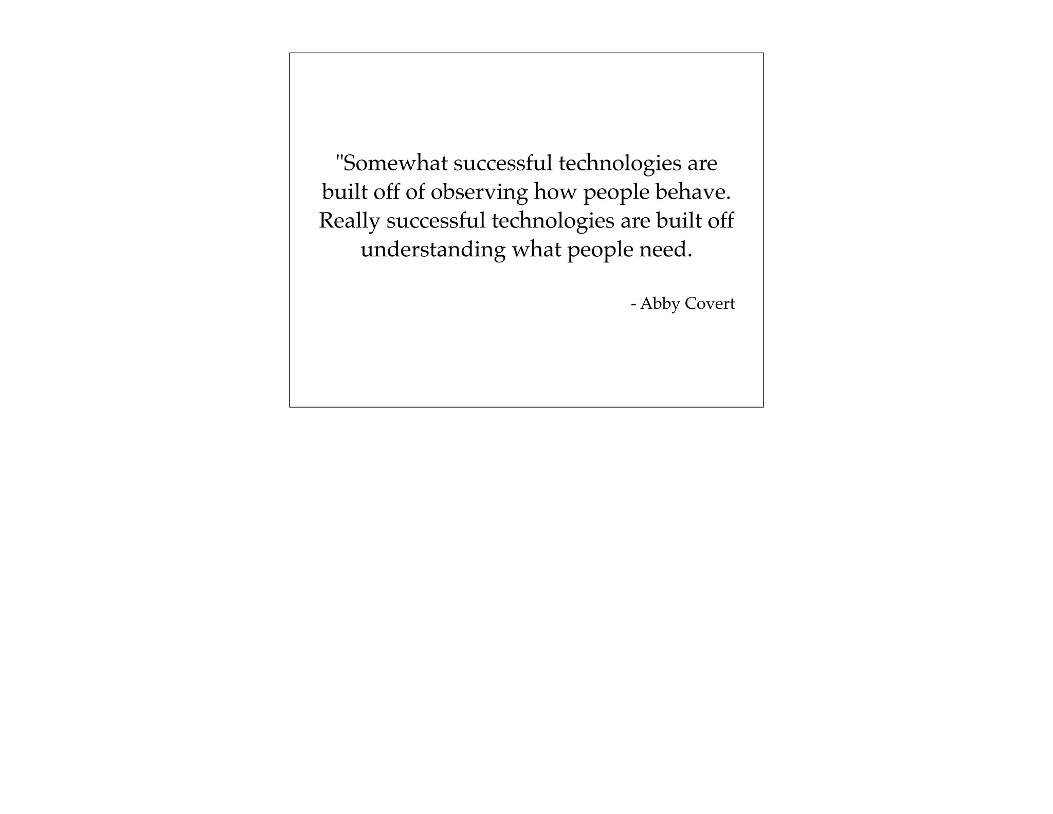 "Somewhat successful technologies are
built off of observing how people behave.
Really successful technologies are built off
    understanding what people need.

                                 - Abby Covert
 