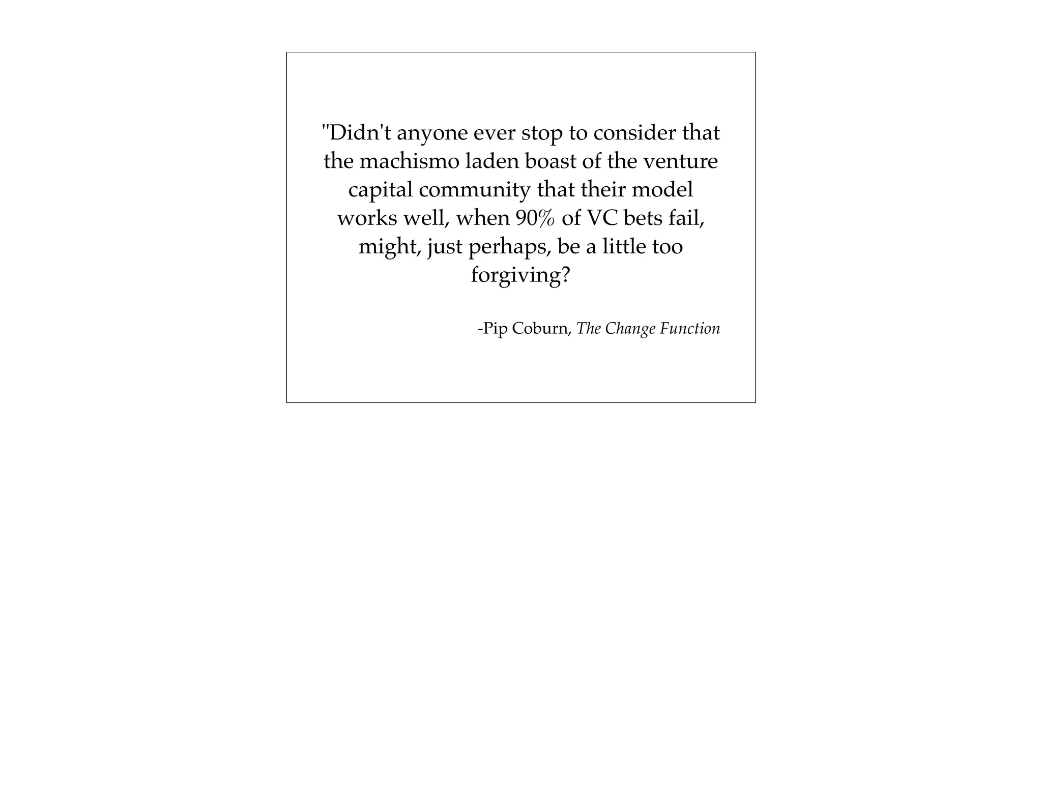 "Didn't anyone ever stop to consider that
the machismo laden boast of the venture
  capital community that their model
 works well, when 90% of VC bets fail,
    might, just perhaps, be a little too
                forgiving?

                -Pip Coburn, The Change Function
 