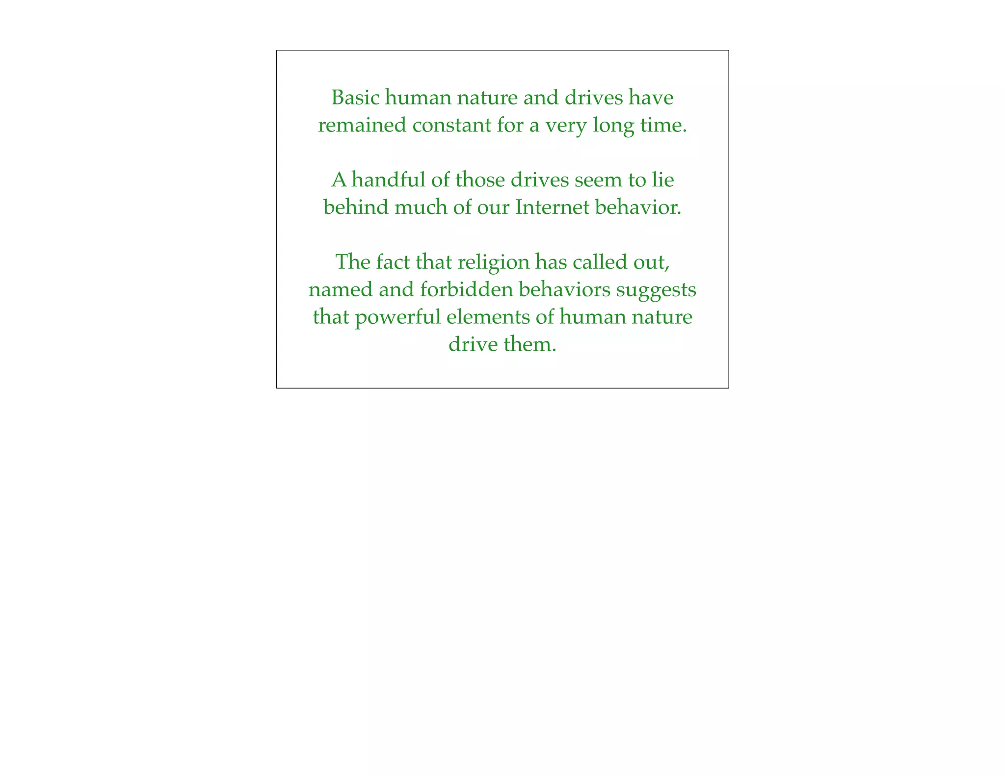 Basic human nature and drives have
remained constant for a very long time.

  A handful of those drives seem to lie
 behind much of our Internet behavior.

  The fact that religion has called out,
named and forbidden behaviors suggests
that powerful elements of human nature
              drive them.
 