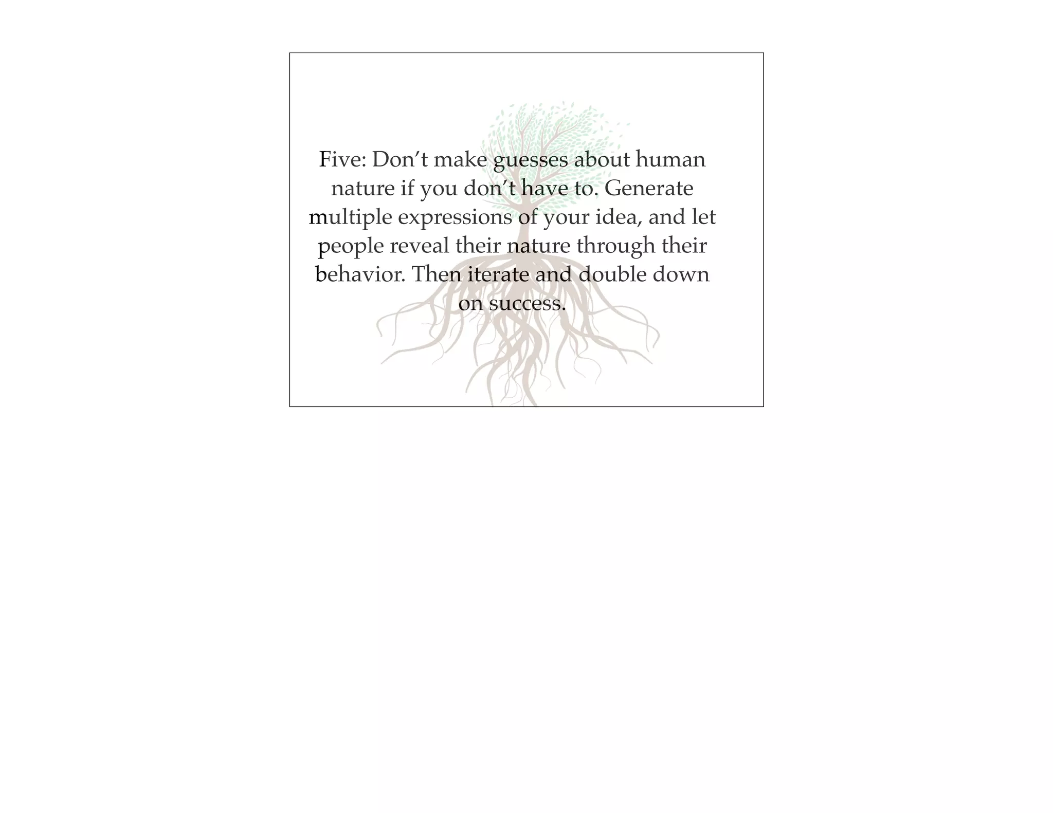 Five: Don’t make guesses about human
  nature if you don’t have to. Generate
multiple expressions of your idea, and let
people reveal their nature through their
behavior. Then iterate and double down
               on success.
 