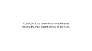 Coca Cola is the one brand whose tentacles
reach to the most distant corners of the world.
 