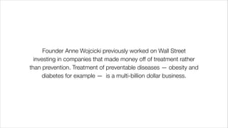 Founder Anne Wojcicki previously worked on Wall Street
investing in companies that made money off of treatment rather
than prevention. Treatment of preventable diseases — obesity and
diabetes for example — is a multi-billion dollar business.
 