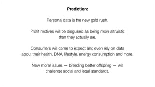 Prediction:
!
Personal data is the new gold rush.
!
Profit motives will be disguised as being more altruistic
than they actually are.
!
Consumers will come to expect and even rely on data
about their health, DNA, lifestyle, energy consumption and more.
!
New moral issues — breeding better offspring — will
challenge social and legal standards.
 