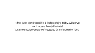 “If we were going to create a search engine today, would we
want to search only the web?
Or all the people we are connected to at any given moment.”
 