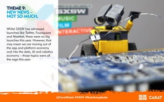 18/03/2016 10
THEME 9:
NEW NEWS –
NOT SO MUCH.
Whilst SXSW has witnessed
launches like Twitter, Foursquare
and Meerkat, there were no big
launches this year. However, that
may mean we are moving out of
the app and platform economy
and into the data, AI and robotics
economy – those topics were all
the rage this year.
@CaratGlobal #SXSW #RedefiningMedia
 