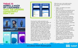 18/03/2016 11
Knowing that mobile penetration and
consumer usage has never been higher, we
attended as many mobile sessions as
possible. Sadly, none presented us with new
solutions. Interestingly, there was almost no
talk of Facebook, which is odd considering
how much time consumers spend on that
specific mobile app. It is almost like few
want to admit to what degree their hands
are tied with such an omnipresent walled
garden platform. Even talks focused on the
mobile journey seemed to not offer up any
solution other than push notifications and
geo context. And in terms of social apps on
mobile devices, there were very few talks
focused on this topic.
While there were no big mobile launches,
there were some apps receiving praise,
the included:
• Enlight – An addictive and creative
photography app.
• Vibble – An app that turns absolutely anyone
into a DJ by accessing and mixing tracks
from all major streaming music services.
• Slack – the collaboration platform continues
to be praised by the community.
• Recharge – an app available in California
that allows you to rent unused hotel rooms
by the hour (for napping and showering!)
• Skirt – LA-based car rental app that makes
renting a car much smoother procedure.
• Likeso – app that measures your verbal fillers
while talking or giving speeches
• Flycar – why not rent your car to others while
in long-term parking at the airport?
• Hound – voice search, yes. But it actually
works very well. Hound takes speed and
accuracy to a whole new level by combining
speech recognition and language
understanding. This speech-to-meaning
capability makes Hound the new way to
search and do things faster without typing.
• Pause – much like the headspace app, this
new app helps you relax, except it uses
mezmeriszing visuals activated by your
fingertip to do so.
THEME 10:
MOBILE, A MUCH
OF A MUCHNESS –
WHAT THE SPEAKERS
CONSISTENTLY
DIDN’T SAY
@CaratGlobal #SXSW #RedefiningMedia
 