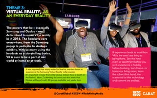 18/03/2016 4
THEME 3:
VIRTUAL REALITY, AS
AN EVERYDAY REALITY
The powers that be – especially
Samsung and Oculus – are
determined to make VR a reality
in in 2016. The headsets were
everywhere, from the Samsung
popup to pedicabs to startups
exhibits. With so many using the
headsets as a storytelling device,
VR is sure to be a part of our
world at home or at work.
If experience leads to trust than
VR is the next best thing to
being there. See the hotel
room or apartment before you
rent, experience a holiday
before booking, test drive a car
from your living room, learn
the subject first hand, the
scenarios for this technology
and content are endless.
It was reported that many waited in line for over two hours to
experience the Samsung Virtual Reality roller coaster.
It’s important to note that while Oculus did not have a booth at
the festival, Mark Zuckerberg did announce this week that
Oculus will launch with 30 games available just weeks from
now.
@CaratGlobal #SXSW #RedefiningMedia
 
