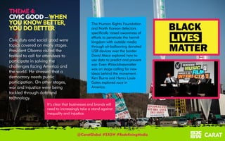 18/03/2016 5
THEME 4:
CIVIC GOOD – WHEN
YOU KNOW BETTER,
YOU DO BETTER
Civic duty and social good were
topics covered on many stages.
President Obama visited the
festival to call for attendees to
participate in solving the
challenges facing America and
the world. He stressed that a
democracy needs public
participation. On other stages,
war and injustice were being
tackled through data and
technology.
The Human Rights Foundation
and North Korean defectors
specifically raised awareness of
efforts to penetrate the hermit
kingdom with outside media
through air-ballooning donated
USB devices over the border.
David Mace explored how to
use data to predict and prevent
war. Even #blacklivesmatter
was on stage calling for new
ideas behind the movement.
Ken Burns and Henry Louis
Gates explored race in
America.
It’s clear that businesses and brands will
need to increasingly take a stand against
inequality and injustice.
@CaratGlobal #SXSW #RedefiningMedia
 