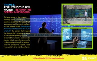 18/03/2016 6
THEME 5:
PIXELATING THE REAL
WORLD – BEYOND THE
SCREEN & KEYBOARD
Perhaps some of the newest
thinking came from those
sessions exploring the use of IoT,
wearables and human interface.
In one session titled ‘New Human
Machine Interface and the Future
of Work’, the person that inspired
the interactive computer screens
in the movie Minority Report,
explored how rooms can now be
turned into interactive spaces for
collaboration through scanners,
sensors, projectors, videos, voice
recognition, and hand gestures.
@CaratGlobal #SXSW #RedefiningMedia
 