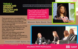 18/03/2016 7
THEME 6:
GENDER AND
DIVERSITY
EQUALITY AND
INCLUSION
There’s still a lot of work to
do, so the women’s equality
and inclusion movement
continues to garner worhty
attention.
@CaratGlobal #SXSW #RedefiningMedia
There seemed to be a concerted effort to
represent men and women equally on stage.
This was refreshing as all too often the
conference circuit stages are crammed with
white middle-aged men.
One keynote address chaired by the US Chief
Technology Officer, titled ‘Elephant in the
Valley’, explored female inequality and
representation in tech.
There were many sessions and meet ups
related to gender and LGBT issues.
Sadly, while racial diversity was discussed in a
few sessions, SXSW is still very much an event
attended by a lot of white people.
 