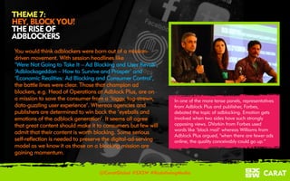 18/03/2016 8
THEME 7:
HEY, BLOCK YOU!
THE RISE OF
ADBLOCKERS
@CaratGlobal #SXSW #RedefiningMedia
In one of the more tense panels, representatives
from Adblock Plus and publisher, Forbes,
debated the topic of adblocking. Emotion gets
involved when two sides have such strongly
opposing views. DVorkin from Forbes used
words like ‘black mail’ whereas Williams from
Adblock Plus argued, "when there are fewer ads
online, the quality conceivably could go up.”
You would think adblockers were born out of a mission-
driven movement. With session headlines like
‘Were Not Going to Take It – Ad Blocking and User Revolt’,
‘Adblockageddon – How to Survive and Prosper’ and
‘Economic Realities: Ad Blocking and Consumer Control’,
the battle lines were clear. Those that champion ad
blockers, e.g. Head of Operations at Adblock Plus, are on
a mission to save the consumer from a ‘laggy, tag-strewn,
data-guzzling user experience’. Whereas agencies and
publishers are determined to win back the ‘eyeballs and
emotions of the adblock generation’. It seems all agree
that great content should make it to consumers but few will
admit that their content is worth blocking. Some serious
self-reflection is needed to preserve the digital-ad-serving
model as we know it as those on a blocking mission are
gaining momentum.
 