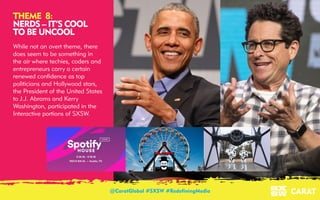 18/03/2016 9
THEME 8:
NERDS – IT’S COOL
TO BE UNCOOL
While not an overt theme, there
does seem to be something in
the air where techies, coders and
entrepreneurs carry a certain
renewed confidence as top
politicians and Hollywood stars,
the President of the United States
to J.J. Abrams and Kerry
Washington, participated in the
Interactive portions of SXSW.
@CaratGlobal #SXSW #RedefiningMedia
 