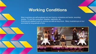 Working Conditions
Most musicians are self-employed and are hired by orchestras and bands, recording
studios, TV and film production, theatres, nightclubs, etc.
Evening and weekend work is common as well as long hours. Many musicians go on tour
and travel for long periods of time.
 
