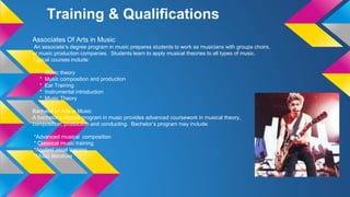 Training & Qualifications
Associates Of Arts in Music
An associate’s degree program in music prepares students to work as musicians with groups choirs,
or music production companies. Students learn to apply musical theories to all types of music.
Typical courses include:
* Music theory
* Music composition and production
* Ear Training
* Instrumental introduction
* Music Theory
Bachelor of Arts in Music
A bachelor’s degree program in music provides advanced coursework in musical theory,
composition, production and conducting. Bachelor’s program may include:
*Advanced musical composition
* Classical music training
*Applied vocal training
*Music literature
 