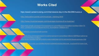 htps:/www2.careercruising.com/interviews/a-day-in-the-life/296/musiuLe
http://education-portal.com/musician_training.html
http://www.musicianwages.com/average-income-of-a-musician/
https://www.google.com/search?q=musicians+in+concert&source=lnms&tbm=isch&sa=X&ei=TA
WZU_LIC9SpyATivYCQCQ&ved=0CAYQ_AUoAQ&biw=1366&bih=617
http://8tracks.com/explore/niall+summer
http://www.bing.com/images/search?q=salina+gomez+in+concert&qs=n&form=QBIR&pq=salina+go
mez+in+concert&sc=0-0&sp=-
1&sk=#view=detail&id=BE38FE45655C4496165BED8B152F9C4903463DE2&selectedIndex=598
http://25.media.tumblr.com/2549f6e7fb24b51b59bf4823d530e238/tumblr_mus2wvkPO01rbdm12o6_
1280.jpg
Works Cited
 