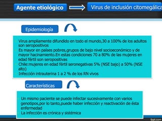 Agente etiológico                         Virus de inclusión citomegálica



     Epidemiología

• Virus ampliamente difundido en todo el mundo,30 a 100% de los adultos
  son seropositivos
• Es mayor en países pobres,grupos de bajo nivel socioeconómico y de
  mayor hacinamiento.En estas condiciones 70 a 80% de las mujeres en
  edad fértil son seropositivas
• Chile:mujeres en edad fértil seronegativas 5% (NSE bajo) a 50% (NSE
  alto)
• Infección intrauterina 1 a 2 % de los RN vivos


     Características

 • Un mismo paciente se puede infectar sucesivamente con varios
   genotipos,por lo tanto,puede haber infección y reactivación de ésta
   enfermedad
 • La infección es crónica y sistémica
 