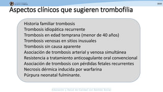 Aspectos clínicos que sugieren trombofilia
Historia familiar trombosis
Trombosis idiopática recurrente
Trombosis en edad temprana (menor de 40 años)
Trombosis venosas en sitios inusuales
Trombosis sin causa aparente
Asociación de trombosis arterial y venosa simultánea
Resistencia a tratamiento anticoagulante oral convencional
Asociación de trombosis con pérdidas fetales recurrentes
Necrosis dérmica inducida por warfarina
Púrpura neonatal fulminante.
 