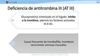 Deficiencia de antitrombina III (AT III)
Glucoproteína sintetizada en el hígado. Inhibe
a la trombina, además los factores activados
IX-X-XII.
Causa frecuente de trombofilia, trombosis
recurrentes venosas inusuales.
 