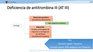 Deficiencia de antitrombina III (AT III)
Etiología
Alteración genética:
autosómico dominante
Alto riesgo de trombosis
Adquirida:
Empleo prolongado de
heparina o estrógenos
Sx nefrótico
Insuficiencia hepática
Tto:
Episodio agudo: heparina
Episodio grave: ATIII exógena con heparina
 