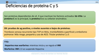 Deficiencias de proteína C y S
Son proteínas dependientes de vit. K que inactivan los factores activados Va-VIIIa. La
proteína C es la principal, la proteína S es su cofactor enzimático.
DX: pruebas de ag positiva, o niveles ausentes o bajos de proteínas.
Trombosis venosa recurrente tipo TVP en MsIs, tromboflebitis superficial y embolismo
pulmonar. Más riesgo, posparto y uso de ACO. Titular proteína C y S
TTO:
Heparina mas warfarina: mientras inicia y se regula el INR
Warfarina: INR 2.3 se suspende Heparina
 