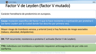 Factor V de Leyden (factor V mutado)
Carácter hereditario de predominio en europeos.
Causa: mutación específica del factor V que lo hace resistente a inactivación por proteína C
(se llamo Leyden por la ciudad donde fue descrito por primera vez).
Mayor riesgo de trombosis venosa, y arterial (rara) si hay factores de riesgo asociados
(tabaco, obesidad, dislipidemia).
DX: TVP recurrente; resistencia a proteína C activada (factor V de Leyden).
TTO: individuos con trombosis a repetición requieren anticoagulación de por vida con
warfarina.
 