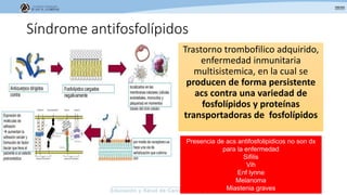 Síndrome antifosfolípidos
Trastorno trombofilico adquirido,
enfermedad inmunitaria
multisistemica, en la cual se
producen de forma persistente
acs contra una variedad de
fosfolípidos y proteínas
transportadoras de fosfolípidos
Presencia de acs antifosfolipidicos no son dx
para la enfermedad
Sifilis
Vih
Enf lynne
Melanoma
Miastenia graves
 